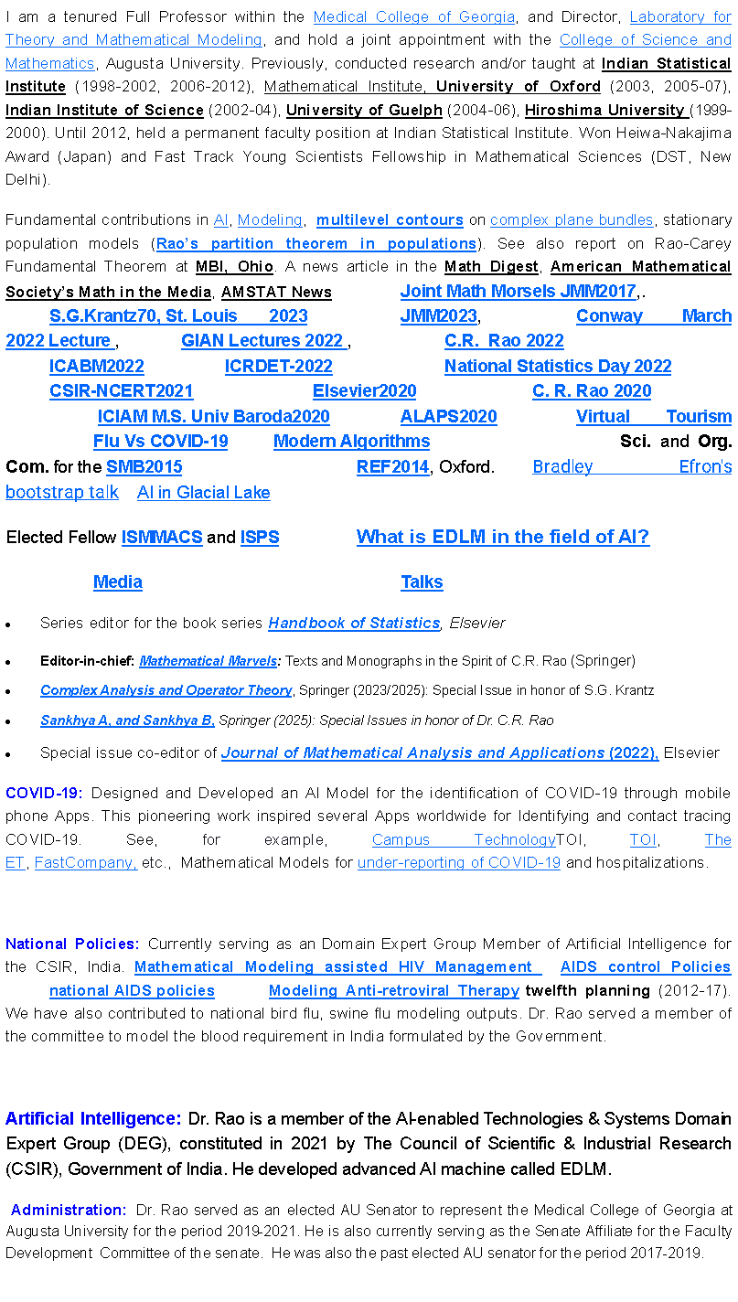 Text Box: I am a tenured Full Professor within the Medical College of Georgia, and Director, Laboratory for Theory and Mathematical Modeling, and hold a joint appointment with the College of Science and Mathematics, Augusta University. Previously, conducted research and/or taught at Indian Statistical Institute (1998-2002, 2006-2012), Mathematical Institute, University of Oxford (2003, 2005-07), Indian Institute of Science (2002-04), University of Guelph (2004-06), Hiroshima University (1999-2000). Until 2012, held a permanent faculty position at Indian Statistical Institute. Won Heiwa-Nakajima Award (Japan) and Fast Track Young Scientists Fellowship in Mathematical Sciences (DST, New Delhi). Fundamental contributions in AI, Modeling,  multilevel contours on complex plane bundles, stationary population models (Rao s partition theorem in populations). See also report on Rao-Carey Fundamental Theorem at MBI, Ohio. A news article in the Math Digest, American Mathematical Society s Math in the Media, AMSTAT News  		Joint Math Morsels JMM2017,.  			S.G.Krantz70, St. Louis	2023			JMM2023, 			Conway March 2022 Lecture , 		GIAN Lectures 2022 , 			C.R.  Rao 2022 				ICABM2022 		ICRDET-2022 			National Statistics Day 2022		CSIR-NCERT2021  			Elsevier2020			C. R. Rao 2020				 ICIAM M.S. Univ Baroda2020 	    	ALAPS2020  		Virtual Tourism    		Flu Vs COVID-19	 Modern Algorithms					Sci. and Org. Com. for the SMB2015				REF2014, Oxford. 	Bradley Efron's bootstrap talk    AI in Glacial Lake  Elected Fellow ISMMACS and ISPS		What is EDLM in the field of AI?				Media     						Talks Series editor for the book series Handbook of Statistics, ElsevierEditor-in-chief: Mathematical Marvels: Texts and Monographs in the Spirit of C.R. Rao (Springer) Complex Analysis and Operator Theory, Springer (2023/2025): Special Issue in honor of S.G. Krantz Sankhya A, and Sankhya B, Springer (2025): Special Issues in honor of Dr. C.R. Rao Special issue co-editor of Journal of Mathematical Analysis and Applications (2022), ElsevierCOVID-19: Designed and Developed an AI Model for the identification of COVID-19 through mobile phone Apps. This pioneering work inspired several Apps worldwide for Identifying and contact tracing COVID-19. See, for example, Campus TechnologyTOI,&nbsp;TOI,&nbsp;The ET,&nbsp;FastCompany,&nbsp;etc.,&nbsp; Mathematical Models for under-reporting of COVID-19 and hospitalizations. National Policies: Currently serving as an Domain Expert Group Member of Artificial Intelligence for the CSIR, India. Mathematical Modeling assisted HIV Management   AIDS control Policies 	national AIDS policies  		Modeling Anti-retroviral Therapy twelfth planning (2012-17). We have also contributed to national bird flu, swine flu modeling outputs. Dr. Rao served a member of the committee to model the blood requirement in India formulated by the Government. Artificial Intelligence: Dr. Rao is a member of the AI-enabled Technologies & Systems Domain Expert Group (DEG), constituted in 2021 by The Council of Scientific & Industrial Research (CSIR), Government of India. He developed advanced AI machine called EDLM. &nbsp;Administration: Dr. Rao served as an elected AU Senator to represent the Medical College of Georgia at Augusta University for the period 2019-2021. He is also currently serving as the Senate Affiliate for the Faculty Development  Committee of the senate. &nbsp;He was also the past elected AU senator for the period 2017-2019. 
