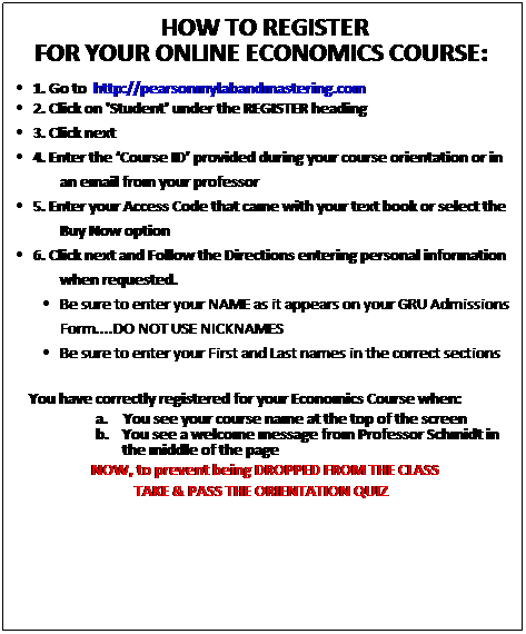 Text Box: &nbsp;HOW TO REGISTER
FOR YOUR ONLINE ECONOMICS COURSE:&nbsp;
1. Go to&nbsp; http://pearsonmylabandmastering.com
2. Click on 'Student' under the REGISTER heading
3. Click next
4. Enter the �Course ID� provided during your course orientation or in an email from your professor
5. Enter your Access Code that came with your text book or select the Buy Now option
6. Click next and Follow the Directions entering personal information when requested. 
Be sure to enter your NAME as it appears on your GRU Admissions Form....DO NOT USE NICKNAMES
Be sure to enter your First and Last names in the correct sections
&nbsp;&nbsp;&nbsp;&nbsp;&nbsp;&nbsp;&nbsp;&nbsp;&nbsp;&nbsp;&nbsp; You have correctly registered for your Economics Course when:
a.&nbsp;&nbsp;&nbsp;&nbsp;&nbsp;&nbsp; You see your course name at the top of the screen
b.&nbsp;&nbsp;&nbsp;&nbsp;&nbsp; You see a welcome message from Professor Schmidt in the middle of the page
&nbsp;NOW, to prevent being DROPPED FROM THE CLASS
TAKE & PASS THE ORIENTATION QUIZ&nbsp;
&nbsp;
&nbsp;
&nbsp;
&nbsp;
&nbsp;
&nbsp;
